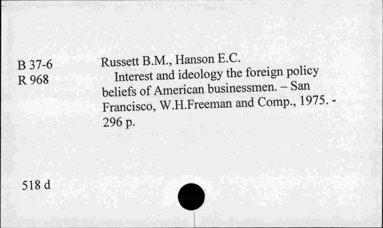 ﻿B 37-6
R968
Russett B.M., Hanson E.C.
Interest and ideology the foreign policy beliefs of American businessmen. - San Francisco, W.H.Freeman and Comp., 1975. -296 p.
518 d